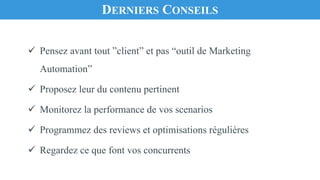 ü Pensez avant tout ”client” et pas “outil de Marketing
Automation”
ü Proposez leur du contenu pertinent
ü Monitorez la performance de vos scenarios
ü Programmez des reviews et optimisations régulières
ü Regardez ce que font vos concurrents
DERNIERS CONSEILS
 