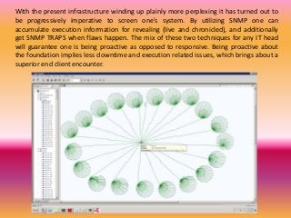 With the present infrastructure winding up plainly more perplexing it has turned out to
be progressively imperative to screen one's system. By utilizing SNMP one can
accumulate execution information for revealing (live and chronicled), and additionally
get SNMP TRAPS when flaws happen. The mix of these two techniques for any IT head
will guarantee one is being proactive as opposed to responsive. Being proactive about
the foundation implies less downtime and execution related issues, which brings about a
superior end client encounter.
 