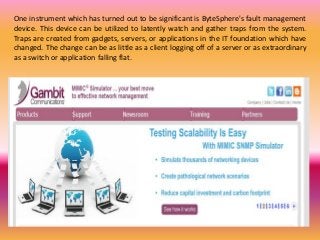 One instrument which has turned out to be significant is ByteSphere's fault management
device. This device can be utilized to latently watch and gather traps from the system.
Traps are created from gadgets, servers, or applications in the IT foundation which have
changed. The change can be as little as a client logging off of a server or as extraordinary
as a switch or application falling flat.
 