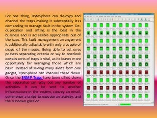 For one thing, ByteSphere can de-copy and
channel the traps making it substantially less
demanding to manage fault in the system. De-
duplication and sifting is the best in the
business and is accessible appropriate out of
the case. This fault management arrangement
is additionally adjustable with only a couple of
snaps of the mouse. Being able to set ones
possess separating criteria or say to overlook
certain sorts of traps is vital, as its leaves more
opportunity for managing those which are
basic. Instead of seeing many alerts from one
gadget, ByteSphere can channel these down.
Once the SNMP Traps have been sifted down
the apparatus can play out any number of
activities. It can be sent to another
infrastructure in the system, convey an email,
commence a script to execute an activity, and
the rundown goes on.
 