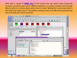 With only a couple of SNMP Test of the mouse one can watch many thousands
occasions crosswise over one or different systems in a solitary interface with enough
data to settle on a choice about what move to make. Making this move proactively is
the thing that keeps ones IT foundation working easily and effectively guaranteeing
the most ideal end client encounter.
 