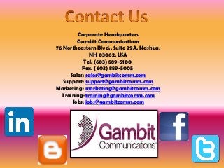 Corporate Headquarters
Gambit Communications
76 Northeastern Blvd., Suite 29A, Nashua,
NH 03062, USA
Tel. (603) 889-5100
Fax. (603) 889-5005
Sales: sales@gambitcomm.com
Support: support@gambitcomm.com
Marketing: marketing@gambitcomm.com
Training: training@gambitcomm.com
Jobs: jobs@gambitcomm.com
 