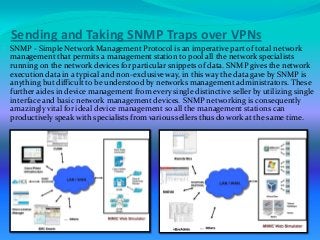 Sending and Taking SNMP Traps over VPNs
 SNMP - Simple Network Management Protocol is an imperative part of total network
management that permits a management station to pool all the network specialists
running on the network devices for particular snippets of data. SNMP gives the network
execution data in a typical and non-exclusive way, in this way the data gave by SNMP is
anything but difficult to be understood by networks management administrators. These
further aides in device management from every single distinctive seller by utilizing single
interface and basic network management devices. SNMP networking is consequently
amazingly vital for ideal device management so all the management stations can
productively speak with specialists from various sellers thus do work at the same time.
 