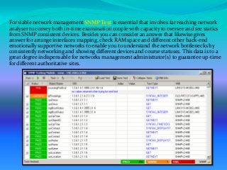  For viable network management SNMP Test is essential that involves far reaching network
analyser to convey both in-time examination couple with capacity to oversee and see statics
from SNMP consistent devices. Besides you can consider an answer that likewise gives
answer for arrange interfaces mapping, check RAM space and different other back-end
emotionally supportive networks to enable you to understand the network bottlenecks by
consistently networking and showing different devices and course statuses. This data is to a
great degree indispensable for networks management administrator(s) to guarantee up-time
for different authoritative sites.
 