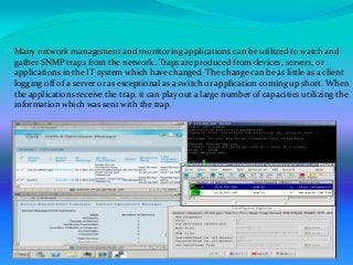  Many network management and monitoring applications can be utilized to watch and
gather SNMP traps from the network. Traps are produced from devices, servers, or
applications in the IT system which have changed. The change can be as little as a client
logging off of a server or as exceptional as a switch or application coming up short. When
the applications receive the trap, it can play out a large number of capacities utilizing the
information which was sent with the trap.
 