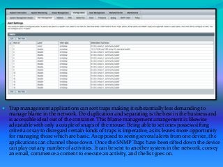  Trap management applications can sort traps making it substantially less demanding to
manage blame in the network. De-duplication and separating is the best in the business and
is accessible ideal out of the container. This blame management arrangement is likewise
adjustable with only a couple of snaps of the mouse. Being able to set ones possess sifting
criteria or say to disregard certain kinds of traps is imperative, as its leaves more opportunity
for managing those which are basic. As opposed to seeing several alerts from one device, the
applications can channel these down. Once the SNMP Traps have been sifted down the device
can play out any number of activities. It can be sent to another system in the network, convey
an email, commence a content to execute an activity, and the list goes on.
 