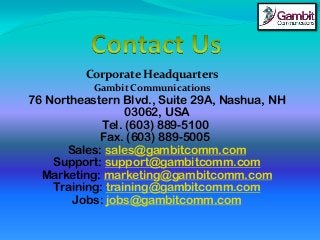 Corporate Headquarters
Gambit Communications
76 Northeastern Blvd., Suite 29A, Nashua, NH
03062, USA
Tel. (603) 889-5100
Fax. (603) 889-5005
Sales: sales@gambitcomm.com
Support: support@gambitcomm.com
Marketing: marketing@gambitcomm.com
Training: training@gambitcomm.com
Jobs: jobs@gambitcomm.com
 