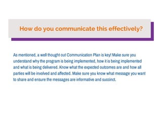 How do you communicate this effectively? 
As mentioned, a well thought out Communication Plan is key! Make sure you 
understand why the program is being implemented, how it is being implemented 
and what is being delivered. Know what the expected outcomes are and how all 
parties will be involved and affected. Make sure you know what message you want 
to share and ensure the messages are informative and succinct. 
 