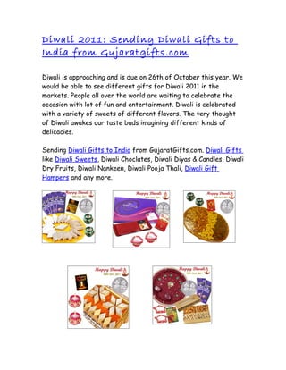 Diwali 2011: Sending Diwali Gifts to
India from Gujaratgifts.com

Diwali is approaching and is due on 26th of October this year. We
would be able to see different gifts for Diwali 2011 in the
markets. People all over the world are waiting to celebrate the
occasion with lot of fun and entertainment. Diwali is celebrated
with a variety of sweets of different flavors. The very thought
of Diwali awakes our taste buds imagining different kinds of
delicacies.

Sending Diwali Gifts to India from GujaratGifts.com. Diwali Gifts
like Diwali Sweets, Diwali Choclates, Diwali Diyas & Candles, Diwali
Dry Fruits, Diwali Nankeen, Diwali Pooja Thali, Diwali Gift
Hampers and any more.
 