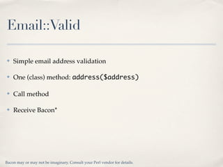 Email::Valid

✤   Simple email address validation

✤   One (class) method: address($address)

✤   Call method

✤   Receive Bacon*




Bacon may or may not be imaginary. Consult your Perl vendor for details.
 