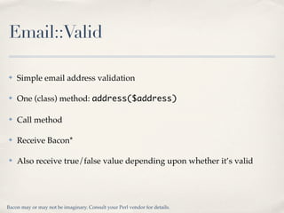 Email::Valid

✤   Simple email address validation

✤   One (class) method: address($address)

✤   Call method

✤   Receive Bacon*

✤   Also receive true/false value depending upon whether it’s valid




Bacon may or may not be imaginary. Consult your Perl vendor for details.
 