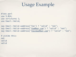 Usage Example
#!env perl
use 5.014;
use strictures 1;
use Email::Valid;

say Email::Valid->address('foo') ? "valid" : "not";
say Email::Valid->address('foo@bar.com') ? "valid" : "not";
say Email::Valid->address('foo+baz@bar.com') ? "valid" : "not";

# yields this:
not
valid
valid
 