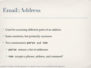 Email::Address


   ✤   Used for accessing different parts of an address

   ✤   Some mutators, but primarily accessors

   ✤   Two constructors: parse and new

        ✤   parse returns a list of addresses

        ✤   new accepts a phrase, address, and comment*


Actually it accepts a fourth argument, an original string. But you probably should ignore it.
 