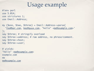 Usage example
#!env perl
use 5.014;
use strictures 1;
use Email::Address;

my ($one, $two, $three) = Email::Address->parse(
  'foo@bar.com, baz@quux.com, "hello" <me@example.com>'
);
say $three; # stringify overload
say $three->address; # raw address, no phrase/comment.
say $three->host;
say $three->user;

# yields:
"hello" <me@example.com>
example.com
me
me@example.com
 