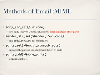 Methods of Email::MIME

✤   body_str_set($unicode)
    ✤   sets body to given Unicode characters. Warning: clears other parts!
✤   header_str_set($header, $unicode)
    ✤   like body_str_set, but for headers.
✤   parts_set(@email_mime_objects)
    ✤   replaces the parts of the object with the given parts
✤   parts_add(@more_parts)
    ✤   appends, not sets
 