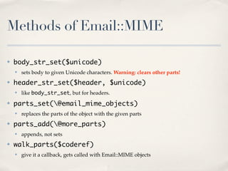 Methods of Email::MIME

✤   body_str_set($unicode)
    ✤   sets body to given Unicode characters. Warning: clears other parts!
✤   header_str_set($header, $unicode)
    ✤   like body_str_set, but for headers.
✤   parts_set(@email_mime_objects)
    ✤   replaces the parts of the object with the given parts
✤   parts_add(@more_parts)
    ✤   appends, not sets
✤   walk_parts($coderef)
    ✤   give it a callback, gets called with Email::MIME objects
 