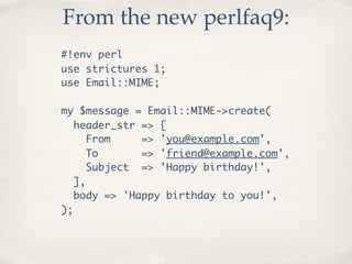 From the new perlfaq9:
#!env perl
use strictures 1;
use Email::MIME;

my $message = Email::MIME->create(
   header_str => [
      From    => 'you@example.com',
      To      => 'friend@example.com',
      Subject => 'Happy birthday!',
   ],
   body => 'Happy birthday to you!',
);
 