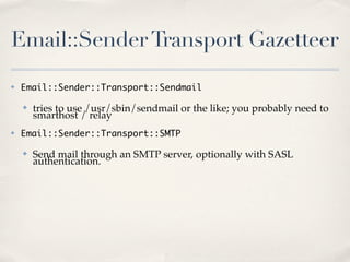 Email::Sender Transport Gazetteer
✤   Email::Sender::Transport::Sendmail

    ✤   tries to use /usr/sbin/sendmail or the like; you probably need to
        smarthost / relay
✤   Email::Sender::Transport::SMTP

    ✤   Send mail through an SMTP server, optionally with SASL
        authentication.
 