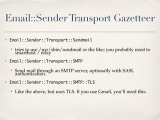 Email::Sender Transport Gazetteer
✤   Email::Sender::Transport::Sendmail

    ✤   tries to use /usr/sbin/sendmail or the like; you probably need to
        smarthost / relay
✤   Email::Sender::Transport::SMTP

    ✤   Send mail through an SMTP server, optionally with SASL
        authentication.
✤   Email::Sender::Transport::SMTP::TLS

    ✤   Like the above, but uses TLS. If you use Gmail, you’ll need this.
 