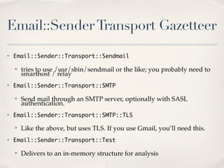 Email::Sender Transport Gazetteer
✤   Email::Sender::Transport::Sendmail

    ✤   tries to use /usr/sbin/sendmail or the like; you probably need to
        smarthost / relay
✤   Email::Sender::Transport::SMTP

    ✤   Send mail through an SMTP server, optionally with SASL
        authentication.
✤   Email::Sender::Transport::SMTP::TLS

    ✤   Like the above, but uses TLS. If you use Gmail, you’ll need this.
✤   Email::Sender::Transport::Test

    ✤   Delivers to an in-memory structure for analysis
 
