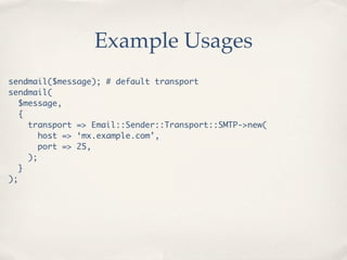 Example Usages
sendmail($message); # default transport
sendmail(
  $message,
  {
    transport => Email::Sender::Transport::SMTP->new(
       host => ‘mx.example.com’,
       port => 25,
    );
  }
);
 
