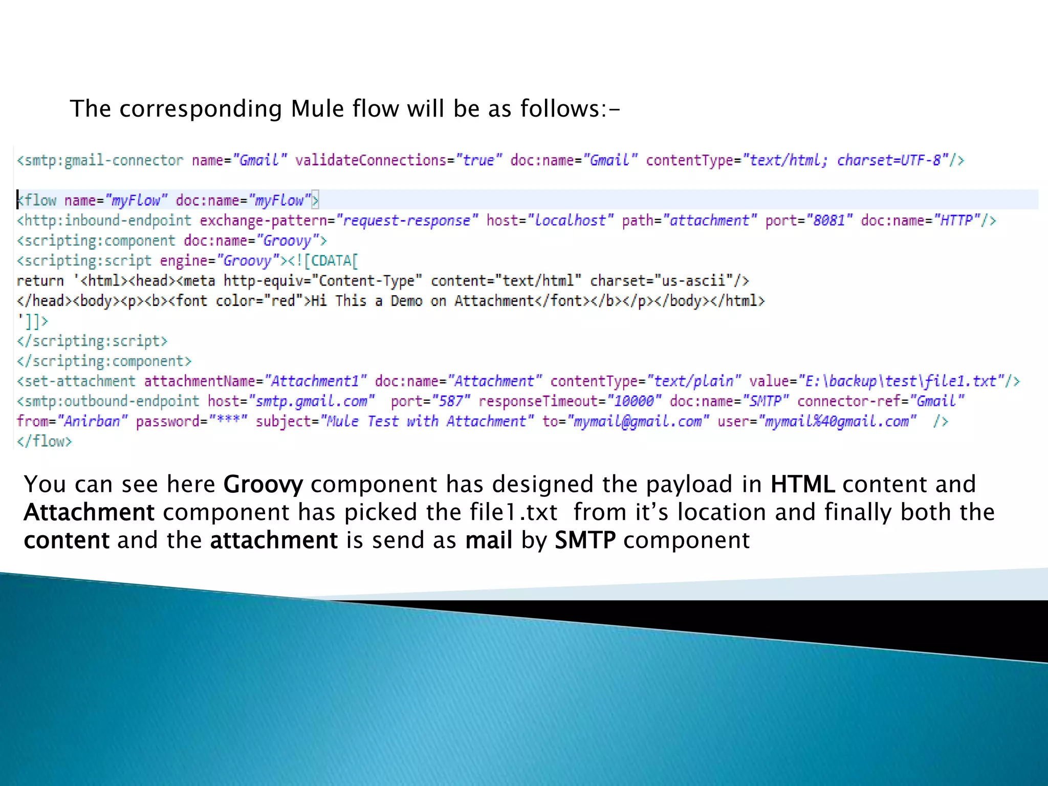 The corresponding Mule flow will be as follows:-
You can see here Groovy component has designed the payload in HTML content and
Attachment component has picked the file1.txt from it’s location and finally both the
content and the attachment is send as mail by SMTP component
 