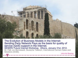 The Evolution of Business Models in the Internet:
Sending Party Network Pays as the basis for quality of
service (QoS) support in the Internet.
SESERV Future Internet Workshop, Athens, January 31st, 2012.
Dr. Falk von Bornstaedt, Deutsche Telekom, International Carriers Sales and
Solutions (ICSS).

                                                                    2.11.2011   1
 