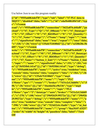 14
Use below Json to use this program readily
[{"id":"9555a608.bdef78","type":"tab","label":"S7 PLC data to
MQTT","disabled":false,"info":""},{"id":"eda5b488.0567e8","typ
e":"s7comm
read","z":"9555a608.bdef78","connection":"3622a876.d4faf8","pa
yload":"{"S7_Type":"Q","S7_DBnum":"0","S7_Datatype"
:"X","S7_Offset":"0","S7_BitOffset":"0","S7_Quantity":
"1","S7_Name":"lamp"}","s7Name":"lamp","topic":"","nam
e":"","signalSetted":false,"none":"true","repeat":"","once":false,
"x":320,"y":20,"wires":[["135afe7f.0180d2"]]},{"id":"a328b28e.5b
605","type":"s7comm
write","z":"9555a608.bdef78","connection":"3622a876.d4faf8","p
ayload":"{"S7_Type":"M","S7_DBnum":"0","S7_Datatype
":"X","S7_Offset":"0","S7_BitOffset":"1","S7_Quantity"
:"1","S7_Name":"button_2_hmi"}","s7Name":"button_2_hmi
","topic":"","name":"","signalSetted":false,"x":351,"y":281,"wir
es":[["3b5f3fb0.141af"]]},{"id":"3b5f3fb0.141af","type":"debug",
"z":"9555a608.bdef78","name":"","active":true,"tosidebar":true,
"console":false,"tostatus":false,"complete":"false","x":561,"y":36
1,"wires":[]},{"id":"135afe7f.0180d2","type":"mqtt
out","z":"9555a608.bdef78","name":"","topic":"PLC
1/Motor","qos":"","retain":"","broker":"7431e2cf.3dd69c","x":5
50,"y":20,"wires":[]},{"id":"1ba4da5d.e9b336","type":"mqtt
in","z":"9555a608.bdef78","name":"","topic":"PLC
1/Motor","qos":"2","datatype":"auto","broker":"7431e2cf.3dd69
c","x":270,"y":100,"wires":[["29b92629.99272a"]]},{"id":"29b926
29.99272a","type":"debug","z":"9555a608.bdef78","name":"","a
ctive":true,"tosidebar":true,"console":false,"complete":"false","x
":590,"y":100,"wires":[]},{"id":"523d22cb.1fadfc","type":"ui_but
ton","z":"9555a608.bdef78","name":"","group":"8aa3fc07.43f25"
,"order":0,"width":0,"height":0,"passthru":false,"label":"Turn
Off
 
