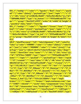 15
DO_1","tooltip":"","color":"","bgcolor":"Red","icon":"","paylo
ad":"{"value":[false]}","payloadType":"json","topic":"","x":17
1,"y":401,"wires":[["a328b28e.5b605","6b5ec5b3.00c9ec"]]},{"id":
"7d89600b.9fd55","type":"ui_button","z":"9555a608.bdef78","na
me":"","group":"8aa3fc07.43f25","order":0,"width":0,"height":0
,"passthru":false,"label":"Turn On
DO_1","tooltip":"","color":"","bgcolor":"Green","icon":"","pay
load":"{"value":[true]}","payloadType":"json","topic":"","x":1
71,"y":361,"wires":[["a328b28e.5b605","6b5ec5b3.00c9ec"]]},{"id
":"6b5ec5b3.00c9ec","type":"ui_led","z":"9555a608.bdef78","ord
er":2,"group":"8aa3fc07.43f25","width":0,"height":0,"label":"S-7
PLC
Q0.0","labelPlacement":"left","labelAlignment":"left","colorFor
Value":[{"color":"#ff0000","value":"{"value":[false]}","valueTy
pe":"json"},{"color":"#008000","value":"{"value":[true]}","val
ueType":"json"}],"allowColorForValueInMessage":false,"shape":
"circle","showGlow":true,"name":"","x":561,"y":261,"wires":[]},
{"id":"6f7076ee.7488f8","type":"inject","z":"9555a608.bdef78","
name":"","topic":"","payload":"","payloadType":"date","repeat
":"15","crontab":"","once":false,"x":90,"y":40,"wires":[["eda5b
488.0567e8"]]},{"id":"3622a876.d4faf8","type":"s7comm","z":"",
"ip":"192.168.10.2","port":"102","rack":"0","slot":"1","payload
":[{"S7_Type":"Q","S7_DBnum":"0","S7_Datatype":"X","S7_O
ffset":"0","S7_BitOffset":"0","S7_Quantity":"1","S7_Name":"la
mp"},{"S7_Type":"M","S7_DBnum":"0","S7_Datatype":"X","S7
_Offset":"0","S7_BitOffset":"1","S7_Quantity":"1","S7_Name":
"button_2_hmi"}]},{"id":"7431e2cf.3dd69c","type":"mqtt-
broker","z":"","name":"","broker":"mqtt.contineonx.com","por
t":"41883","clientid":"","usetls":false,"compatmode":true,"keepa
live":"60","cleansession":true,"birthTopic":"","birthQos":"0","b
irthPayload":"","closeTopic":"","closePayload":"","willTopic":"
","willQos":"0","willPayload":""},{"id":"8aa3fc07.43f25","type":
 