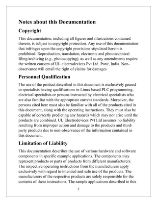 3
Notes about this Documentation
Copyright
This documentation, including all figures and illustrations contained
therein, is subject to copyright protection. Any use of this documentation
that infringes upon the copyright provisions stipulated herein is
prohibited. Reproduction, translation, electronic and phototechnical
filing/archiving (e.g., photocopying), as well as any amendments require
the written consent of UL electrodevices Pvt Ltd. Pune, India. Non-
observance will entail the right of claims for damages
Personnel Qualification
The use of the product described in this document is exclusively geared
to specialists having qualifications in Linux based PLC programming,
electrical specialists or persons instructed by electrical specialists who
are also familiar with the appropriate current standards. Moreover, the
persons cited here must also be familiar with all of the products cited in
this document, along with the operating instructions. They must also be
capable of correctly predicting any hazards which may not arise until the
products are combined. UL Electrodevices Pvt Ltd assumes no liability
resulting from improper action and damage to the products and third-
party products due to non-observance of the information contained in
this document.
Limitation of Liability
This documentation describes the use of various hardware and software
components in specific example applications. The components may
represent products or parts of products from different manufacturers.
The respective operating instructions from the manufacturers apply
exclusively with regard to intended and safe use of the products. The
manufacturers of the respective products are solely responsible for the
contents of these instructions. The sample applications described in this
 