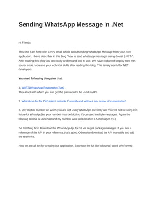 Sending WhatsApp Message in .Net
Hi Friends!
This time I am here with a very small article about sending WhatsApp Message from your .Net
application. I have described in this blog ”how to send whatsapp messages using do net (.NET) ”.
After reading this blog you can easily understand how to use. We have explained step by step with
source code. Increase your technical skills after reading this blog. This is very useful for.NET
developers.
You need following things for that.
1. WART(WhatsApp Registration Tool)
This a tool with which you can get the password to be used in API.
2. WhatsApp Api for C#(Highly Unstable Currently and Without any proper documentation)
3. Any mobile number on which you are not using WhatsApp currently and You will not be using it in
future for WhatApp(As your number may be blocked if you send multiple messages. Again the
blocking criteria is uncertain and my number was blocked after 3-5 messages !!):-(
So first thing first. Download the WhatsApp Api for C# via nuget package manager. If you see a
reference of the API in your reference,that's good. Otherwise download the API manually and add
the reference.
Now we are all set for creating our application. So create the UI like following(I used WinForms):-
 