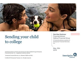 Investment advisory products and services are made available through Ameriprise
Financial Services, Inc., a registered investment adviser.
Ameriprise Financial Services, Inc. Member FINRA and SIPC.
© 2009-2015 Ameriprise Financial, Inc. All rights reserved.
Sending your child
to college
Gerrilee Hartman
Financial Advisor
Skillrud Financial Group
A financial advisory practice of
Ameriprise Financial Services,
Inc.
May, 20th
2016
 