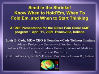 Louis B. Cady, MD – CEO & Founder – Cady Wellness Institute
Adjunct Professor – University of Southern Indiana
Adjunct Clinical Lecturer – Indiana University School of Medicine
Department of Psychiatry
Child, Adolescent, Adult & Forensic Psychiatry – Evansville, Indiana
Send in the Shrinks!
Know When to Hold’Em, When To
Fold’Em, and When to Start Thinking
A CME Presentation for the Oliver Pain Clinic CME
program ~ April 11, 2009 Evansville, Indiana
 
