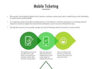 • We provide a technological solution that is based on sending a unique text code to mobile devices and redemption
on small machine readers (OCR).
• It’s a paperless solution that allows sending codes in a cost effective, innovative and green way. Printing costs are
reduced as tickets are digital. For smart brands, distribution can be now more efficient than ever.
• Through this process we can quickly manage any need of ticketing, discount vouchers or access control.
The mobile user receives
the SMS with a code,
which can represent an
invitation, ticket, offer,
discount, among others.
The user opens the
SMS and shows his
mobile phone screen
in the reader to
validate the entrance.
The user redeems the
discount or enters the
venue of the event and
enjoys the show.
Mobile Ticketing
 