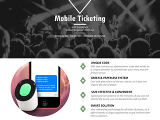 UNIQUE CODE
GREEN & PAPERLESS SYSTEM
SAFE EFFECTIVE & CONVENIENT
Mobile Ticketing
ACCESS CONTROL
VODAFONE MUSIC FESTIVALS
SMART SOLUTION
ROCK IN RIO . MEXEFEST . PAREDES DE COURA
 