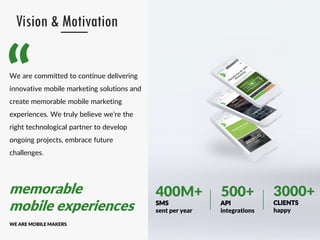 “
memorable
mobile experiences
WE ARE MOBILE MAKERS
Vision & Motivation
We are committed to continue delivering
innovative mobile marketing solutions and
create memorable mobile marketing
experiences. We truly believe we’re the
right technological partner to develop
ongoing projects, embrace future
challenges.
CLIENTS
happy
3000+500+
API
integrations
400M+
SMS
sent per year
 