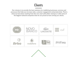 Our mission is to provide the best solutions for mobilizing businesses, services and
processes that help you increase sales, customer engagement and productivity. That is
what we have been working from the very start with either startups or with some of
the biggest national companies that we are proud to have among our clients.
Clients
 