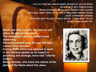 ...‫העולם לא הפך רק לאחרונה למקום מרושע ,הוא תמיד היה כזה‬
                                               .‫הפרס לא תמיד ניתן לראויים ביותר‬
                            .‫לאחרונה הלכה לעולמה גברת בת 89 בשם אירנה סנדלר‬
                                     ֶ‫נ‬
                  ‫במהלך מלחמת העולם השנייה ניתן לאירנה אישור לעבוד בגטו ורשה‬
                                                     .‫כמומחית לאינסטלציה ולביוב‬
                   ‫היה לה "מניע נסתר"; בהיותה גרמניה, ידעה על מהות תכניותיהם‬
                                                       .‫של הנאצים בנוגע ליהודים‬


World not only recently became an evil
place, he always has been!
The award also can not always most
deserving.
Recently passed away 98-year-old lady
named Irena Sendler.
During WWII, Irena was allowed to work
in the Warsaw ghetto as an expert in
plumbing and sewage, Irena had "ulterior
motive".
Being German, she knew the nature of the
plans of the Nazis about the Jews.
 