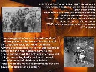 ‫אירנה הבריחה תינוקות בתחתיתה של תיבת כלים שהונחה‬
                                   ,‫בחלקה האחורי של משאיתה ובנוסף השתמשה בשק‬
                                     ׂ‫ָשּ ) ,ק‬
                                     ְָ
                                                                .(‫)לילדים גדולים יותר‬
                                  ‫ליוה אותה תמיד כלב אותו אימנה לנבוח כאשר חיילים‬  ִָ
                                                  .‫נאצים קרבו אליה בגטו או מחוצה לו‬
                                    ‫החיילים כמובן נמנעו מלהתקרב לכלב נובח בעוצמה‬
                                                .‫שגברה על קולות הילדים / התינוקות‬
                                     2500 ‫במרוצת הזמן הצליחה אירנה להבריח ולהציל‬
                                                                      .‫תינוקות וילדים‬



Irena smuggled infants in the bottom of her
tool box placed in the back of her truck and
also used the sack, (for older children).
Always accompanied her to her dog trained to
bark when the Nazi soldiers came to the
ghetto and beyond, the soldiers of course will
not go near a dog barks on the increased
intensity sound of children or babies.
Irene eventually managed to smuggle out and
save 2500 babies and children.
 