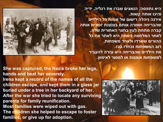 ‫היא נתפסה; הנאצים שברו את רגליה, ידיה‬
                                                               .‫והיכו אותה קשות‬
                                        ‫אירנה ניהלה רישום של שמות כל הילדים‬
                                    ‫שהבריחה ושמרה אותם בצנצנת זכוכית אותה‬
                                         .‫קברה מתחת לעץ בחצר האחורית שלה‬
                                        ‫לאחר המלחמה ניסתה היא לאתר את כל‬
                                                 .‫ההורים ששרדו ולאחד משפחות‬
                                                       .‫רוב המשפחות נכחדו בגז‬
                                        ‫את הילדים שהבריחה היא עזרה להעביר‬
                                             .‫למשפחות אומנות או למסור לאימוץ‬

She was captured, the Nazis broke her legs,
hands and beat her severely.
Irena kept a record of the names of all the
children escape, and kept them in a glass jar
buried under a tree in her backyard of her.
After the war she tried to locate any surviving
parents for family reunification.
Most families were wiped out with gas.
The children she helped to escape to foster
families, or give up for adoption.
 