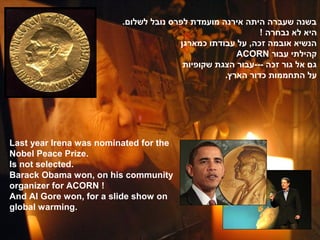 .‫בשנה שעברה היתה אירנה מועמדת לפרס נובל לשלום‬
                                                           ! ‫היא לא נבחרה‬
                                       ‫הנשיא אובמה זכה, על עבודתו כמארגן‬
                                                     ACORN ‫קהילתי עבור‬
                                        ‫גם אל גור זכה ---עבור הצגת שקופיות‬
                                                  .‫על התחממות כדור הארץ‬




Last year Irena was nominated for the
Nobel Peace Prize.
Is not selected.
Barack Obama won, on his community
organizer for ACORN !
And Al Gore won, for a slide show on
global warming.
 