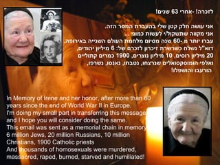 !‫לזכרה! -אחרי 36 שנים‬

                                      .‫אני עושה חלק קטן שלי בהעברת המסר הזה‬
                                             ... ‫אני מקווה שתשקול/י לעשות כמוני‬
                    .‫עברו יותר מ -06 שנה מסיום מלחמת העולם השנייה באירופה‬
                         ,‫דוא"ל נשלח כשרשרת זיכרון לזכרם של: 6 מיליון יהודים‬
                          ‫02 מיליון רוסים, 01 מיליון נוצרים, 0091 כמרים קתוליים‬
                              ,‫ואלפי הומוסקסואלים שנרצחו, נטבחו, נאנסו, נשרפו‬
                                                                 !‫הורעבו והושפלו‬



In Memory of Irene and her honor, after more than 60
years since the end of World War II in Europe.
I'm doing my small part in transferring this message,
and I hope you will consider doing the same.
This email was sent as a memorial chain in memory of:
6 million Jews, 20 million Russians, 10 million
Christians, 1900 Catholic priests
And thousands of homosexuals were murdered,
massacred, raped, burned, starved and humiliated!
 
