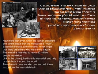 ‫עכשיו, יותר מתמיד, כאשר איראן ואחרים טוענים כי‬
                                  ,‫השואה היא "אגדה", חיוני לוודא שהעולם לא ישכח‬
                                               .‫כי יש אחרים שרוצים לעשות זאת שוב‬
                                 !‫הדוא"ל מיועד להגיע 04 מיליון אנשים ברחבי העולם‬
                                   ‫הצטרפו להיות חוליה בשרשרת ההנצחה ולעזור לנו‬
                                                       !!! ‫להפיץ אותה ברחבי העולם‬
                                          ‫העבירו לכל מי שאפשר ובקשו מהם להמשיך‬
                                                                .‫את שרשרת הזיכרון‬



Now more than ever, when the Iranian president
and others argue that the Holocaust is "myth",
Essential to make sure the world never forget
that there are others who want to do it again.
This e-mail is intended to reach 40 million
people worldwide!
Link in the chain joined to this memorial, and help
us distribute it around the world.
Transferred to anyone who can, and ask them
to continue the memorial chain.
 