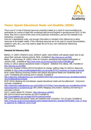 Theme: Special Educational Needs and Disability (SEND)
This is one of 11 lists of themed resources originally created as a result of recommendations by
participants at a series of eight HEA workshops held around England in spring/summer 2012. In this
sense, they form a record of the views of the particular contributors, and are not intended to be
exhaustive, or exclusive.
Lists are in alphabetical order, and enough information is included in the referencing to allow
resources to be located readily. If the individual resources are to be used (in course documentation,
academic work, etc.), you may need to adapt this to fit your own institutional referencing
requirements.
Checked 24 February 2016
Bishton, H. (2007) Children's voice, children's rights: what children with special needs have to say
about their variously inclusive schools, NCSL. Available at http://dera.ioe.ac.uk/7056/
Booth, T. and Ainscow, M. (2002) Index for Inclusion: developing learningand participation in
schools, CSIE. Available at http://www.eenet.org.uk/resources/docs/Index%20English.pdf
Clarke, A. (2012) Special educational needs in England - Statistical first release, DfE. Available at
http://dera.ioe.ac.uk/14909/
Council for Disabled Children (2013) Countdown to change: getting ready for reforms, Resources
available at http://www.councilfordisabledchildren.org.uk/media/527417/countdown-to-change-fe-final.pdf
DCSF (2009) Bullying Involving Children with Special Educational Needs and Disabilities Safe to
Learn: Embedding anti-bullying work in schools. Available at
http://webarchive.nationalarchives.gov.uk/20100405140447/http://www.teachernet.gov.uk/wholeschool/beha
viour/tacklingbullying/sendisab/
DCSF (2010) Breaking the link between special educational needs and low attainment - Everyone's
business. Available at
http://webarchive.nationalarchives.gov.uk/20130401151715/http://www.education.gov.uk/publications/eOrder
ingDownload/00213-2010DOM-EN.pdf DES (2004) Pedagogy and practice: teaching and learning in
secondary schools.
Unit 4: Lesson design for inclusion http://dera.ioe.ac.uk/5667/
DfE (2014) Children and Families Act 2014 Available at
http://www.legislation.gov.uk/ukpga/2014/6/contents/enacted
DfE (2014) Special educational needs and disability code of practice: 0 to 25 years. Available at
https://www.gov.uk/government/uploads/system/uploads/attachment_data/file/342440/SEND_Code_of_Practi
ce_approved_by_Parliament_29.07.14.pdf
 