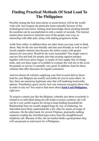 Finding Practical Methods Of Send Load To
               The Philippines
Possibly among the best innovations in recent history will be the world-
wide-web. Just imagine the particular items naturally because of this
technological innovation. Getting more knowledge about anything beneath
the sunshine can be accomplished in only a matter of seconds. The internet
market place moreover materials most of the people your ways to
interacting with older pals, along with making progressive kinds.

Aside from safety, in addition there are other items you may want to think
about. May be the site user-friendly and also user-friendly as well as easy?
Avoid complex internet sites because the utilize comes with greater
chances for user-error. Would be the costs reasonable? You might want to
canvass first and look for people sites that existing superior product
together with lower price ranges. A couple of sites supply free of charge
trials, only test these types of available to evaluate the web site in the event
the product or service is normally very good. In addition, hunt for those
websites that offer discounts for regular consumers.

And not almost all websites supplying your firm to assist deliver down
load for your Belgium are usually accessible for you to scam others. In
fact, there are numerous legitimate sites that will tendering trustworthy
options. Nonetheless query can be, how can someone recognize those who
in order to rely on? You need to find more about Send Load Philippines
right now.

To acquire a nation just like the Belgium, whereby just about everybody is
related to an individual doing the job inside overseas countries, the web
can be a very useful request for trying to keep holding household far.
Relationship lines are usually popped huge by way of chattering. An
individual most likely understand the a few other by means of usage of
webcams. On the other hand, for several Filipinos, practically nothing
surpasses reading the cherished types terms from the straightforward
telephone call. Because of this, the net market holds a good product they
will can present to send insert for a Philippines.
 
