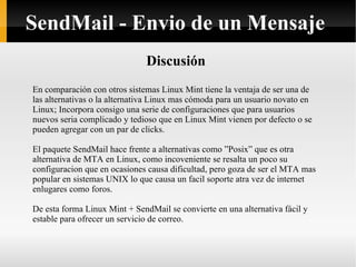 Discusión En comparación con otros sistemas Linux Mint tiene la ventaja de ser una de las alternativas o la alternativa Linux mas cómoda para un usuario novato en Linux; Incorpora consigo una serie de configuraciones que para usuarios nuevos seria complicado y tedioso que en Linux Mint vienen por defecto o se pueden agregar con un par de clicks. El paquete SendMail hace frente a alternativas como ”Posix” que es otra alternativa de MTA en Linux, como incoveniente se resalta un poco su configuracion que en ocasiones causa dificultad, pero goza de ser el MTA mas popular en sistemas UNIX lo que causa un facil soporte atra vez de internet enlugares como foros. De esta forma Linux Mint + SendMail se convierte en una alternativa fácil y estable para ofrecer un servicio de correo. SendMail - Envio de un Mensaje 
