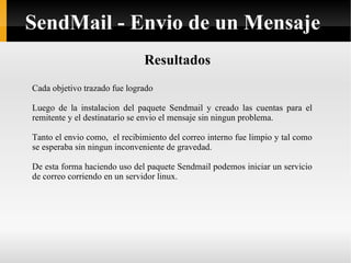 Resultados Cada objetivo trazado fue logrado Luego de la instalacion del paquete Sendmail y creado las cuentas para el remitente y el destinatario se envio el mensaje sin ningun problema. Tanto el envio como,  el recibimiento del correo interno fue limpio y tal como se esperaba sin ningun inconveniente de gravedad. De esta forma haciendo uso del paquete Sendmail podemos iniciar un servicio de correo corriendo en un servidor linux. SendMail - Envio de un Mensaje 