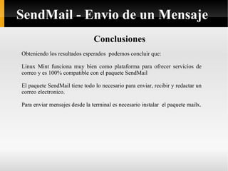 Conclusiones Obteniendo los resultados esperados  podemos concluir que: Linux Mint funciona muy bien como plataforma para ofrecer servicios de correo y es 100% compatible con el paquete SendMail El paquete SendMail tiene todo lo necesario para enviar, recibir y redactar un correo electronico. Para enviar mensajes desde la terminal es necesario instalar  el paquete mailx. SendMail - Envio de un Mensaje 