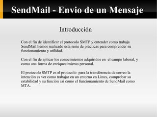 Introducción Con el fin de identificar el protocolo SMTP y entender como trabaja SendMail hemos realizado esta serie de prácticas para comprender su funcionamiento y utilidad. Con el fin de aplicar los conocimientos adquiridos en  el campo laboral, y como una forma de enriquecimiento personal. El protocolo SMTP es el protocolo  para la transferencia de correo la intención es ver como trabajar en un entorno en Linux, comprobar su estabilidad y su función así como el funcionamiento de SendMail como MTA. SendMail - Envio de un Mensaje 
