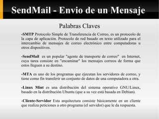 Palabras Claves -SMTP  Protocolo Simple de Transferencia de Correo, es un protocolo de la capa de aplicación. Protocolo de red basado en texto utilizado para el intercambio de mensajes de correo electrónico entre computadoras u otros dispositivos. -SendMail   es un popular "agente de transporte de correo"  en Internet, cuya tarea consiste en "encaminar" los mensajes correos de forma que estos lleguen a su destino. -MTA  es uno de los programas que ejecutan los servidores de correo, y tiene como fin transferir un conjunto de datos de una computadora a otra. -Linux Mint  es una distribución del sistema operativo GNU/Linux, basado en la distribución Ubuntu (que a su vez está basada en Debian).  - Cliente-Servidor  Esta arquitectura consiste básicamente en un cliente que realiza peticiones a otro programa (el servidor) que le da respuesta.  SendMail - Envio de un Mensaje 